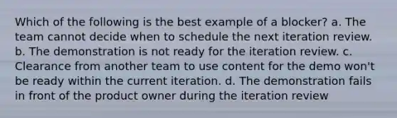 Which of the following is the best example of a blocker? a. The team cannot decide when to schedule the next iteration review. b. The demonstration is not ready for the iteration review. c. Clearance from another team to use content for the demo won't be ready within the current iteration. d. The demonstration fails in front of the product owner during the iteration review