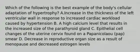 Which of the following is the best example of the body's cellular adaptation of hypertrophy? A.Increase in the thickness of the left ventricular wall in response to increased cardiac workload caused by hypertension B. A high calcium level that results in the increased size of the parathyroid gland C. Epithelial cell changes of the uterine cervix found on a Papanicolaou (pap) smear D. Decrease in reproductive organ size as a result of menopause and decreased estrogen levels