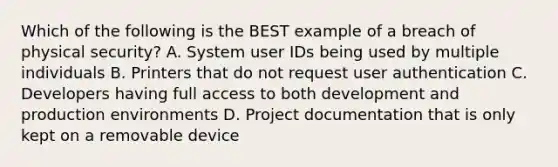 Which of the following is the BEST example of a breach of physical security? A. System user IDs being used by multiple individuals B. Printers that do not request user authentication C. Developers having full access to both development and production environments D. Project documentation that is only kept on a removable device