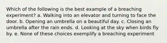 Which of the following is the best example of a breaching experiment? a. Walking into an elevator and turning to face the door. b. Opening an umbrella on a beautiful day. c. Closing an umbrella after the rain ends. d. Looking at the sky when birds fly by. e. None of these choices exemplify a breaching experiment