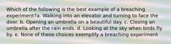 Which of the following is the best example of a breaching experiment?a. Walking into an elevator and turning to face the door. b. Opening an umbrella on a beautiful day. c. Closing an umbrella after the rain ends. d. Looking at the sky when birds fly by. e. None of these choices exemplify a breaching experiment