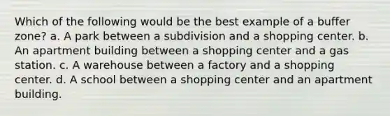 Which of the following would be the best example of a buffer zone? a. A park between a subdivision and a shopping center. b. An apartment building between a shopping center and a gas station. c. A warehouse between a factory and a shopping center. d. A school between a shopping center and an apartment building.