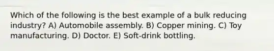 Which of the following is the best example of a bulk reducing industry? A) Automobile assembly. B) Copper mining. C) Toy manufacturing. D) Doctor. E) Soft-drink bottling.