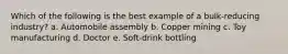 Which of the following is the best example of a bulk-reducing industry? a. Automobile assembly b. Copper mining c. Toy manufacturing d. Doctor e. Soft-drink bottling