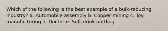 Which of the following is the best example of a bulk-reducing industry? a. Automobile assembly b. Copper mining c. Toy manufacturing d. Doctor e. Soft-drink bottling