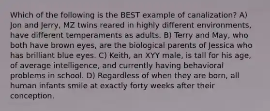 Which of the following is the BEST example of canalization? A) Jon and Jerry, MZ twins reared in highly different environments, have different temperaments as adults. B) Terry and May, who both have brown eyes, are the biological parents of Jessica who has brilliant blue eyes. C) Keith, an XYY male, is tall for his age, of average intelligence, and currently having behavioral problems in school. D) Regardless of when they are born, all human infants smile at exactly forty weeks after their conception.