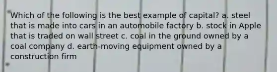 Which of the following is the best example of capital? a. steel that is made into cars in an automobile factory b. stock in Apple that is traded on wall street c. coal in the ground owned by a coal company d. earth-moving equipment owned by a construction firm