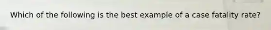 Which of the following is the best example of a case fatality rate?