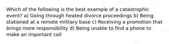 Which of the following is the best example of a catastrophic event? a) Going through heated divorce proceedings b) Being stationed at a remote military base c) Receiving a promotion that brings more responsibility d) Being unable to find a phone to make an important call