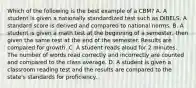 Which of the following is the best example of a CBM? A. A student is given a nationally standardized test such as DIBELS. A standard score is derived and compared to national norms. B. A student is given a math test at the beginning of a semester, then given the same test at the end of the semester. Results are compared for growth. C. A student reads aloud for 2 minutes. The number of words read correctly and incorrectly are counted and compared to the class average. D. A student is given a classroom reading test and the results are compared to the state's standards for proficiency.