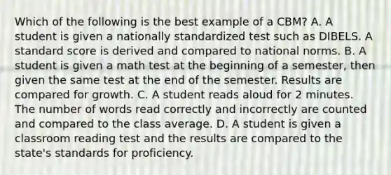 Which of the following is the best example of a CBM? A. A student is given a nationally standardized test such as DIBELS. A standard score is derived and compared to national norms. B. A student is given a math test at the beginning of a semester, then given the same test at the end of the semester. Results are compared for growth. C. A student reads aloud for 2 minutes. The number of words read correctly and incorrectly are counted and compared to the class average. D. A student is given a classroom reading test and the results are compared to the state's standards for proficiency.