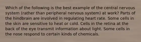 Which of the following is the best example of the central nervous system (rather than peripheral nervous system) at work? Parts of the hindbrain are involved in regulating heart rate. Some cells in the skin are sensitive to heat or cold. Cells in the retina at the back of the eye transmit information about light. Some cells in the nose respond to certain kinds of chemicals.