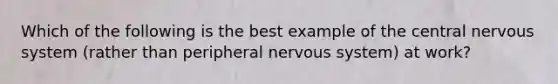 Which of the following is the best example of the central nervous system (rather than peripheral nervous system) at work?