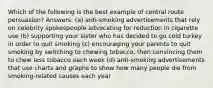 Which of the following is the best example of central route persuasion? Answers: (a) anti-smoking advertisements that rely on celebrity spokespeople advocating for reduction in cigarette use (b) supporting your sister who has decided to go cold turkey in order to quit smoking (c) encouraging your parents to quit smoking by switching to chewing tobacco, then convincing them to chew less tobacco each week (d) anti-smoking advertisements that use charts and graphs to show how many people die from smoking-related causes each year