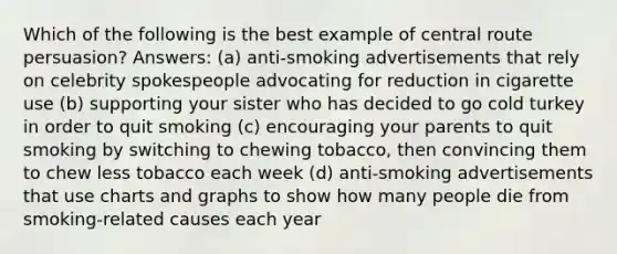 Which of the following is the best example of central route persuasion? Answers: (a) anti-smoking advertisements that rely on celebrity spokespeople advocating for reduction in cigarette use (b) supporting your sister who has decided to go cold turkey in order to quit smoking (c) encouraging your parents to quit smoking by switching to chewing tobacco, then convincing them to chew less tobacco each week (d) anti-smoking advertisements that use charts and graphs to show how many people die from smoking-related causes each year