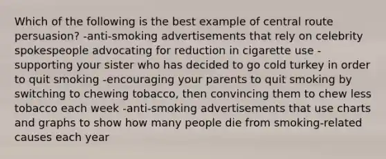 Which of the following is the best example of central route persuasion? -anti-smoking advertisements that rely on celebrity spokespeople advocating for reduction in cigarette use -supporting your sister who has decided to go cold turkey in order to quit smoking -encouraging your parents to quit smoking by switching to chewing tobacco, then convincing them to chew less tobacco each week -anti-smoking advertisements that use charts and graphs to show how many people die from smoking-related causes each year