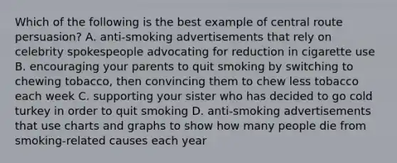 Which of the following is the best example of central route persuasion? A. anti-smoking advertisements that rely on celebrity spokespeople advocating for reduction in cigarette use B. encouraging your parents to quit smoking by switching to chewing tobacco, then convincing them to chew less tobacco each week C. supporting your sister who has decided to go cold turkey in order to quit smoking D. anti-smoking advertisements that use charts and graphs to show how many people die from smoking-related causes each year