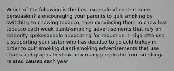 Which of the following is the best example of central route persuasion? a.encouraging your parents to quit smoking by switching to chewing tobacco, then convincing them to chew less tobacco each week b.anti-smoking advertisements that rely on celebrity spokespeople advocating for reduction in cigarette use c.supporting your sister who has decided to go cold turkey in order to quit smoking d.anti-smoking advertisements that use charts and graphs to show how many people die from smoking-related causes each year