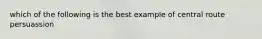 which of the following is the best example of central route persuassion