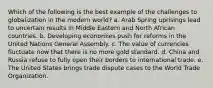 Which of the following is the best example of the challenges to globalization in the modern world? a. Arab Spring uprisings lead to uncertain results in Middle Eastern and North African countries. b. Developing economies push for reforms in the United Nations General Assembly. c. The value of currencies fluctuate now that there is no more gold standard. d. China and Russia refuse to fully open their borders to international trade. e. The United States brings trade dispute cases to the World Trade Organization.