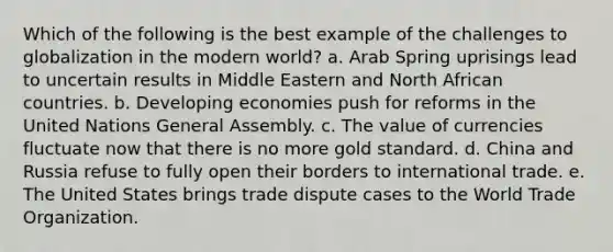 Which of the following is the best example of the challenges to globalization in the modern world? a. Arab Spring uprisings lead to uncertain results in Middle Eastern and North African countries. b. Developing economies push for reforms in the United Nations General Assembly. c. The value of currencies fluctuate now that there is no more gold standard. d. China and Russia refuse to fully open their borders to international trade. e. The United States brings trade dispute cases to the World Trade Organization.