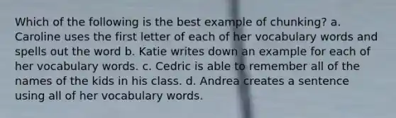 Which of the following is the best example of chunking? a. Caroline uses the first letter of each of her vocabulary words and spells out the word b. Katie writes down an example for each of her vocabulary words. c. Cedric is able to remember all of the names of the kids in his class. d. Andrea creates a sentence using all of her vocabulary words.