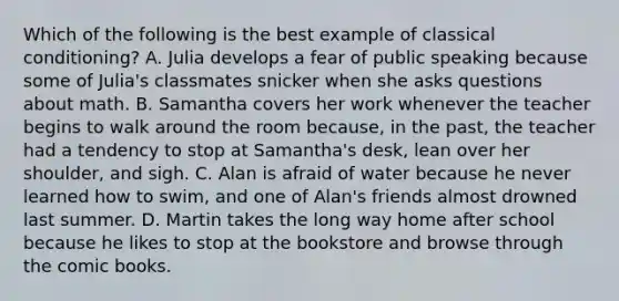 Which of the following is the best example of <a href='https://www.questionai.com/knowledge/kI6awfNO2B-classical-conditioning' class='anchor-knowledge'>classical conditioning</a>? A. Julia develops a fear of public speaking because some of Julia's classmates snicker when she asks questions about math. B. Samantha covers her work whenever the teacher begins to walk around the room because, in the past, the teacher had a tendency to stop at Samantha's desk, lean over her shoulder, and sigh. C. Alan is afraid of water because he never learned how to swim, and one of Alan's friends almost drowned last summer. D. Martin takes the long way home after school because he likes to stop at the bookstore and browse through the comic books.