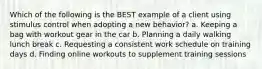 Which of the following is the BEST example of a client using stimulus control when adopting a new behavior? a. Keeping a bag with workout gear in the car b. Planning a daily walking lunch break c. Requesting a consistent work schedule on training days d. Finding online workouts to supplement training sessions