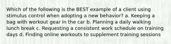 Which of the following is the BEST example of a client using stimulus control when adopting a new behavior? a. Keeping a bag with workout gear in the car b. Planning a daily walking lunch break c. Requesting a consistent work schedule on training days d. Finding online workouts to supplement training sessions