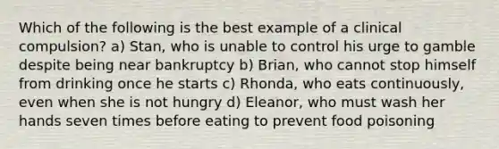 Which of the following is the best example of a clinical compulsion? a) Stan, who is unable to control his urge to gamble despite being near bankruptcy b) Brian, who cannot stop himself from drinking once he starts c) Rhonda, who eats continuously, even when she is not hungry d) Eleanor, who must wash her hands seven times before eating to prevent food poisoning