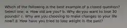 Which of the following is the best example of a closed question? Select one: a. How old are you? b. Why do you want to lose 30 pounds? c. Why are you choosing to make changes to your life now? d. How have you tried to lose weight in the past?