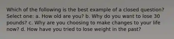 Which of the following is the best example of a closed question? Select one: a. How old are you? b. Why do you want to lose 30 pounds? c. Why are you choosing to make changes to your life now? d. How have you tried to lose weight in the past?