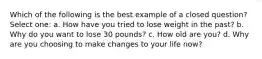 Which of the following is the best example of a closed question? Select one: a. How have you tried to lose weight in the past? b. Why do you want to lose 30 pounds? c. How old are you? d. Why are you choosing to make changes to your life now?