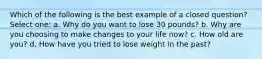 Which of the following is the best example of a closed question? Select one: a. Why do you want to lose 30 pounds? b. Why are you choosing to make changes to your life now? c. How old are you? d. How have you tried to lose weight in the past?