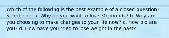 Which of the following is the best example of a closed question? Select one: a. Why do you want to lose 30 pounds? b. Why are you choosing to make changes to your life now? c. How old are you? d. How have you tried to lose weight in the past?