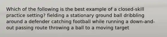 Which of the following is the best example of a closed-skill practice setting? fielding a stationary ground ball dribbling around a defender catching football while running a down-and-out passing route throwing a ball to a moving target