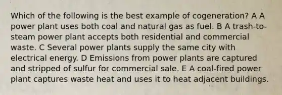 Which of the following is the best example of cogeneration? A A power plant uses both coal and natural gas as fuel. B A trash-to-steam power plant accepts both residential and commercial waste. C Several power plants supply the same city with electrical energy. D Emissions from power plants are captured and stripped of sulfur for commercial sale. E A coal-fired power plant captures waste heat and uses it to heat adjacent buildings.