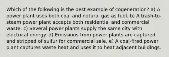 Which of the following is the best example of cogeneration? a) A power plant uses both coal and natural gas as fuel. b) A trash-to-steam power plant accepts both residential and commercial waste. c) Several power plants supply the same city with electrical energy. d) Emissions from power plants are captured and stripped of sulfur for commercial sale. e) A coal-fired power plant captures waste heat and uses it to heat adjacent buildings.