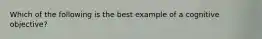 Which of the following is the best example of a cognitive objective?