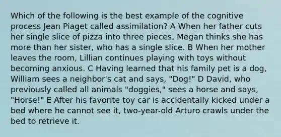 Which of the following is the best example of the cognitive process Jean Piaget called assimilation? A When her father cuts her single slice of pizza into three pieces, Megan thinks she has <a href='https://www.questionai.com/knowledge/keWHlEPx42-more-than' class='anchor-knowledge'>more than</a> her sister, who has a single slice. B When her mother leaves the room, Lillian continues playing with toys without becoming anxious. C Having learned that his family pet is a dog, William sees a neighbor's cat and says, "Dog!" D David, who previously called all animals "doggies," sees a horse and says, "Horse!" E After his favorite toy car is accidentally kicked under a bed where he cannot see it, two-year-old Arturo crawls under the bed to retrieve it.