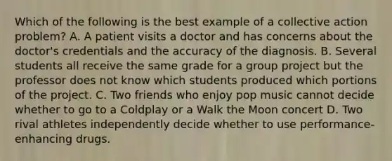 Which of the following is the best example of a collective action problem? A. A patient visits a doctor and has concerns about the doctor's credentials and the accuracy of the diagnosis. B. Several students all receive the same grade for a group project but the professor does not know which students produced which portions of the project. C. Two friends who enjoy pop music cannot decide whether to go to a Coldplay or a Walk the Moon concert D. Two rival athletes independently decide whether to use performance-enhancing drugs.