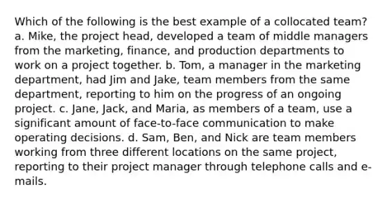 Which of the following is the best example of a collocated team? a. Mike, the project head, developed a team of middle managers from the marketing, finance, and production departments to work on a project together. b. Tom, a manager in the marketing department, had Jim and Jake, team members from the same department, reporting to him on the progress of an ongoing project. c. Jane, Jack, and Maria, as members of a team, use a significant amount of face-to-face communication to make operating decisions. d. Sam, Ben, and Nick are team members working from three different locations on the same project, reporting to their project manager through telephone calls and e-mails.