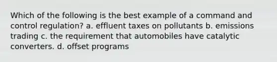 Which of the following is the best example of a command and control regulation? a. effluent taxes on pollutants b. emissions trading c. the requirement that automobiles have catalytic converters. d. offset programs