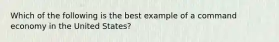 Which of the following is the best example of a command economy in the United States?