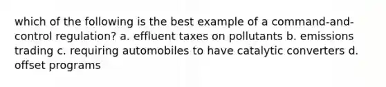 which of the following is the best example of a command-and-control regulation? a. effluent taxes on pollutants b. emissions trading c. requiring automobiles to have catalytic converters d. offset programs