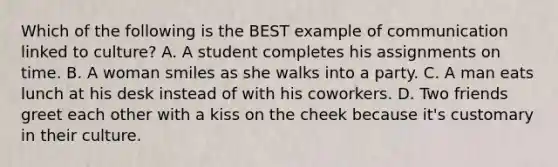 Which of the following is the BEST example of communication linked to culture? A. A student completes his assignments on time. B. A woman smiles as she walks into a party. C. A man eats lunch at his desk instead of with his coworkers. D. Two friends greet each other with a kiss on the cheek because it's customary in their culture.