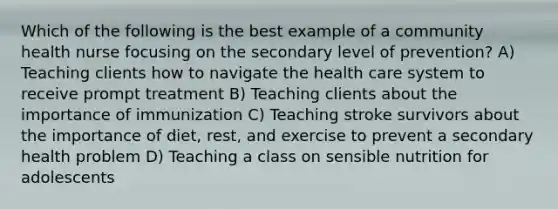 Which of the following is the best example of a community health nurse focusing on the secondary level of prevention? A) Teaching clients how to navigate the health care system to receive prompt treatment B) Teaching clients about the importance of immunization C) Teaching stroke survivors about the importance of diet, rest, and exercise to prevent a secondary health problem D) Teaching a class on sensible nutrition for adolescents