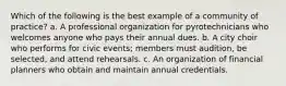 Which of the following is the best example of a community of practice? a. A professional organization for pyrotechnicians who welcomes anyone who pays their annual dues. b. A city choir who performs for civic events; members must audition, be selected, and attend rehearsals. c. An organization of financial planners who obtain and maintain annual credentials.