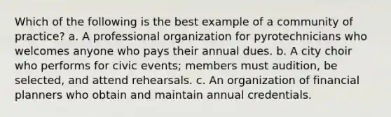 Which of the following is the best example of a community of practice? a. A professional organization for pyrotechnicians who welcomes anyone who pays their annual dues. b. A city choir who performs for civic events; members must audition, be selected, and attend rehearsals. c. An organization of financial planners who obtain and maintain annual credentials.