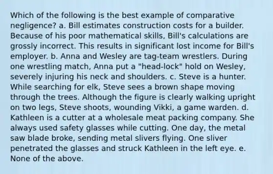 Which of the following is the best example of comparative negligence? a. Bill estimates construction costs for a builder. Because of his poor mathematical skills, Bill's calculations are grossly incorrect. This results in significant lost income for Bill's employer. b. Anna and Wesley are tag-team wrestlers. During one wrestling match, Anna put a "head-lock" hold on Wesley, severely injuring his neck and shoulders. c. Steve is a hunter. While searching for elk, Steve sees a brown shape moving through the trees. Although the figure is clearly walking upright on two legs, Steve shoots, wounding Vikki, a game warden. d. Kathleen is a cutter at a wholesale meat packing company. She always used safety glasses while cutting. One day, the metal saw blade broke, sending metal slivers flying. One sliver penetrated the glasses and struck Kathleen in the left eye. e. None of the above.